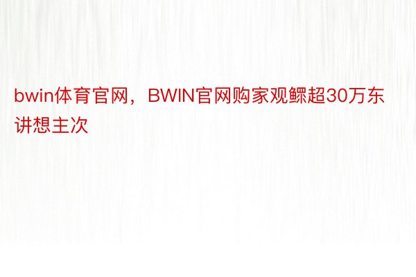bwin体育官网，BWIN官网购家观鳏超30万东讲想主次